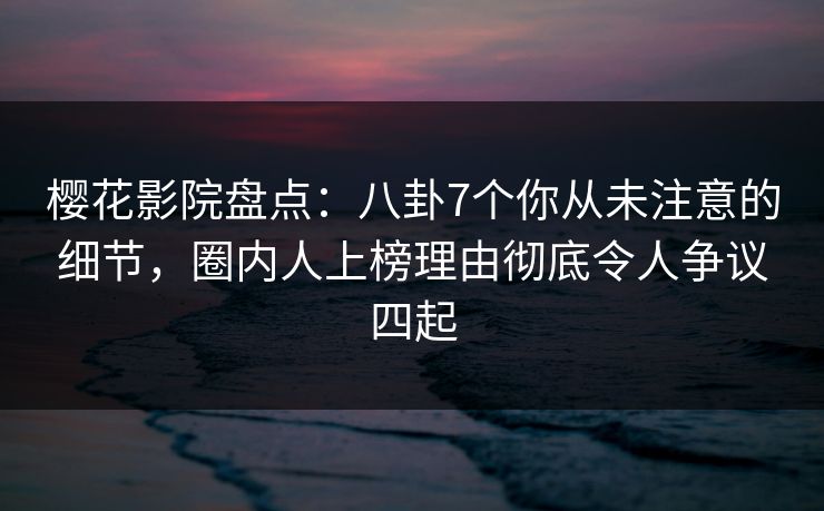 樱花影院盘点：八卦7个你从未注意的细节，圈内人上榜理由彻底令人争议四起