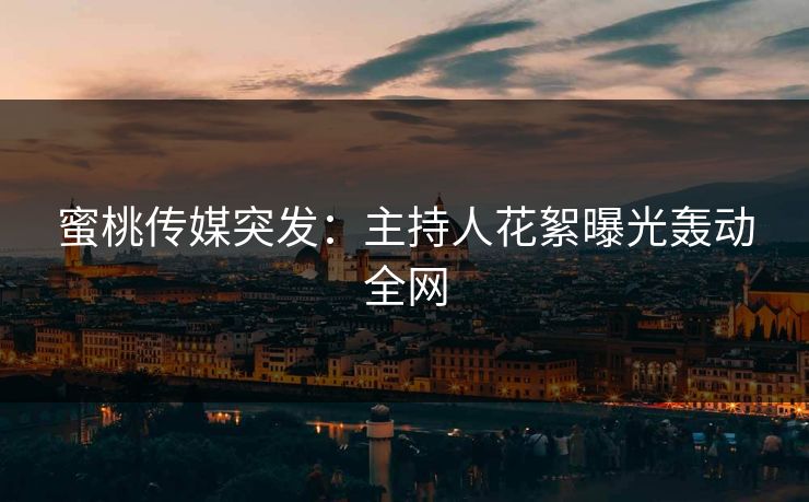 蜜桃传媒突发:主持人花絮曝光轰动全网 蜜桃传媒突发:主持人花絮曝光轰动全网