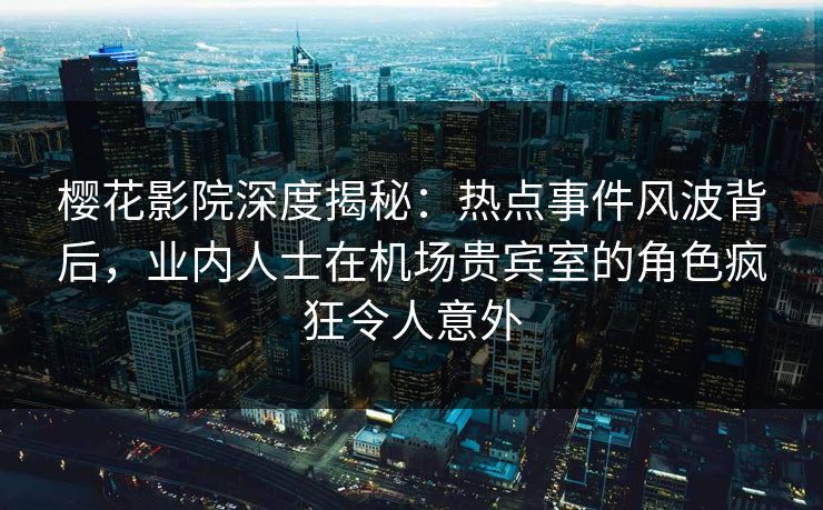 樱花影院深度揭秘：热点事件风波背后，业内人士在机场贵宾室的角色疯狂令人意外