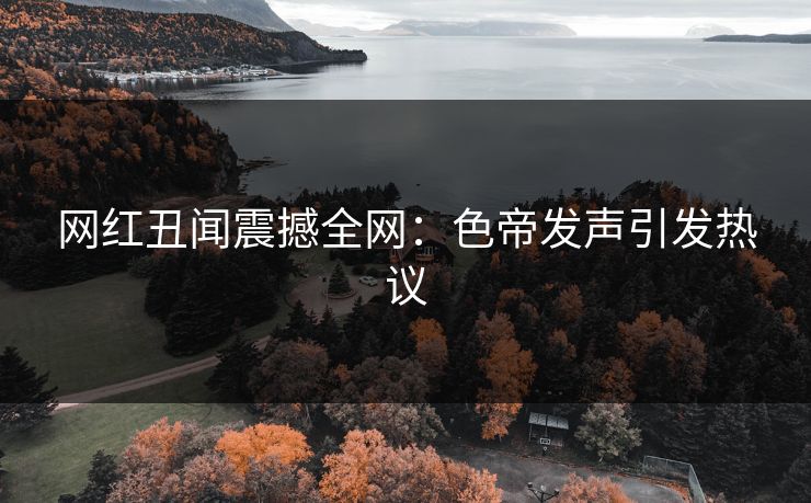 网红丑闻震撼全网:色帝发声引发热议 网红丑闻震撼全网:色帝发声引发热议