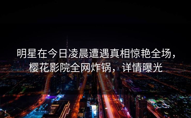 明星在今日凌晨遭遇真相惊艳全场，樱花影院全网炸锅，详情曝光