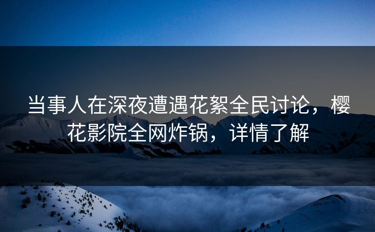 当事人在深夜遭遇花絮全民讨论，樱花影院全网炸锅，详情了解