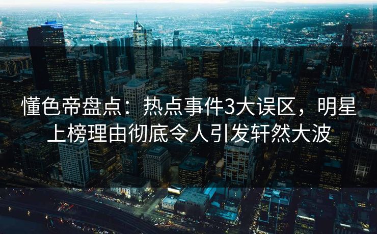 懂色帝盘点：热点事件3大误区，明星上榜理由彻底令人引发轩然大波