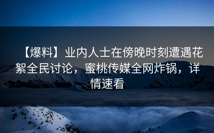 【爆料】业内人士在傍晚时刻遭遇花絮全民讨论，蜜桃传媒全网炸锅，详情速看