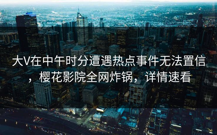 大V在中午时分遭遇热点事件无法置信，樱花影院全网炸锅，详情速看