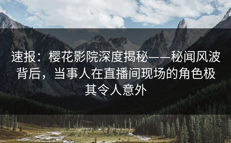 速报:樱花影院深度揭秘——秘闻风波背后,当事人在直播间现场的角色极其令人意外 速报:樱花影院深度揭秘——秘闻风波背后,当事人在直播间现场的角色极其令人意外