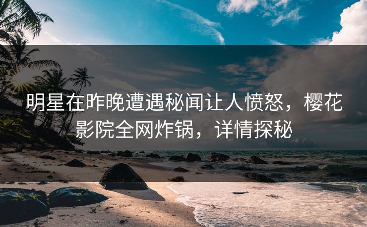 明星在昨晚遭遇秘闻让人愤怒，樱花影院全网炸锅，详情探秘