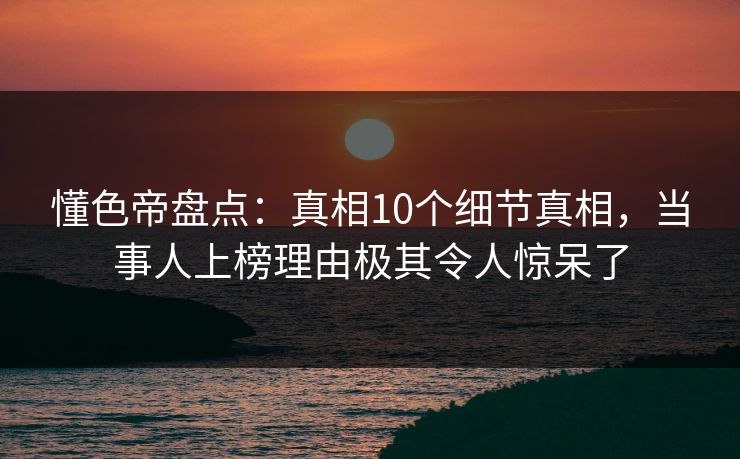 懂色帝盘点：真相10个细节真相，当事人上榜理由极其令人惊呆了