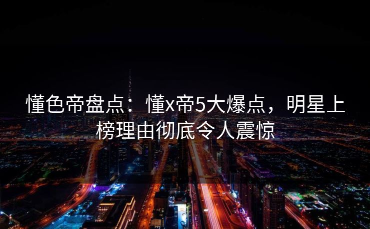 懂色帝盘点:懂x帝5大爆点,明星上榜理由彻底令人震惊 懂色帝盘点:懂x帝5大爆点,明星上榜理由彻底令人震惊