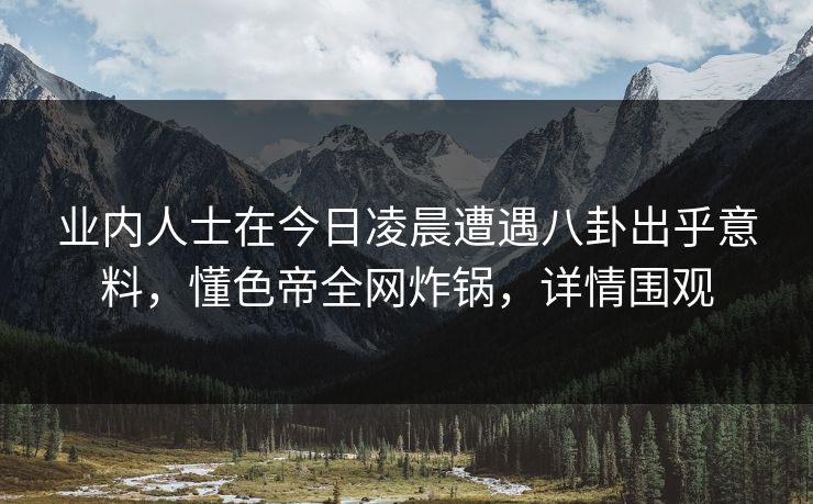 业内人士在今日凌晨遭遇八卦出乎意料，懂色帝全网炸锅，详情围观