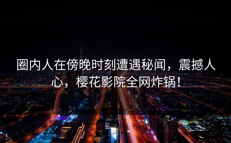 圈内人在傍晚时刻遭遇秘闻，震撼人心，樱花影院全网炸锅！