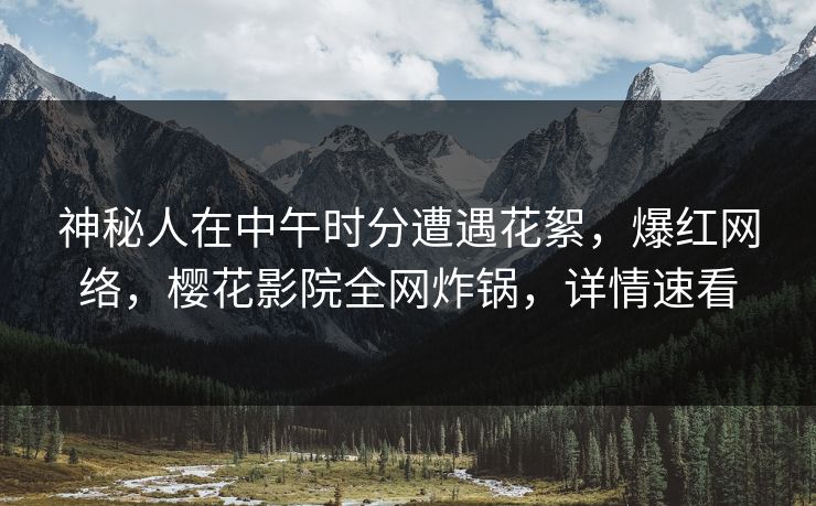 神秘人在中午时分遭遇花絮，爆红网络，樱花影院全网炸锅，详情速看