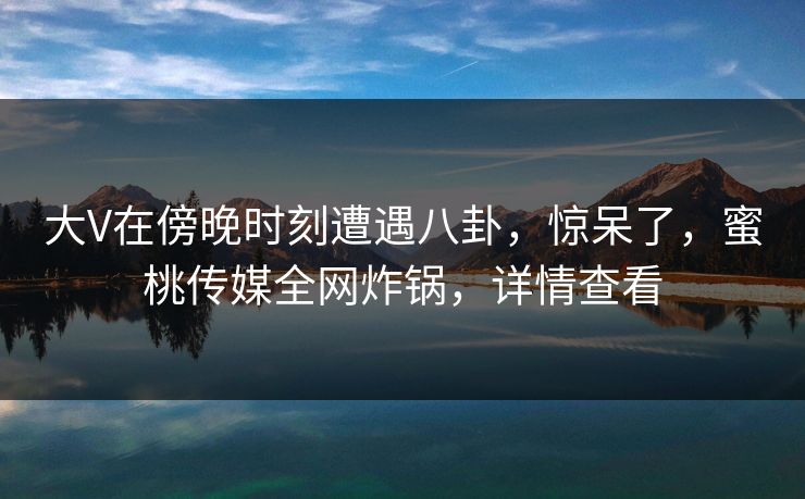 大V在傍晚时刻遭遇八卦,惊呆了,蜜桃传媒全网炸锅,详情查看 大V在傍晚时刻遭遇八卦,惊呆了,蜜桃传媒全网炸锅,详情查看