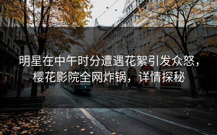 明星在中午时分遭遇花絮引发众怒,樱花影院全网炸锅,详情探秘 明星在中午时分遭遇花絮引发众怒,樱花影院全网炸锅,详情探秘
