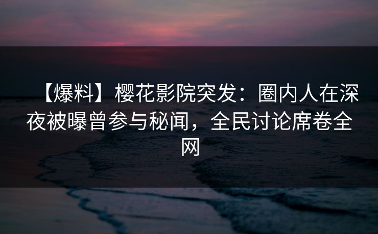 【爆料】樱花影院突发：圈内人在深夜被曝曾参与秘闻，全民讨论席卷全网