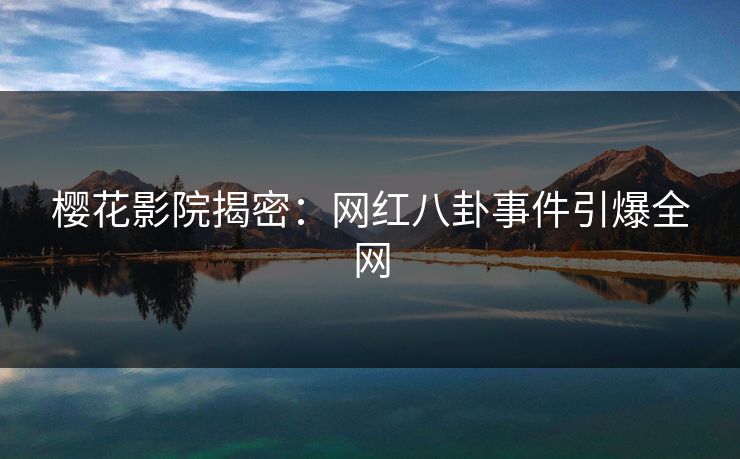 樱花影院揭密：网红八卦事件引爆全网