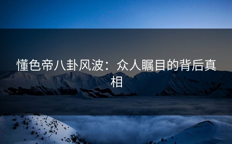 懂色帝八卦风波：众人瞩目的背后真相