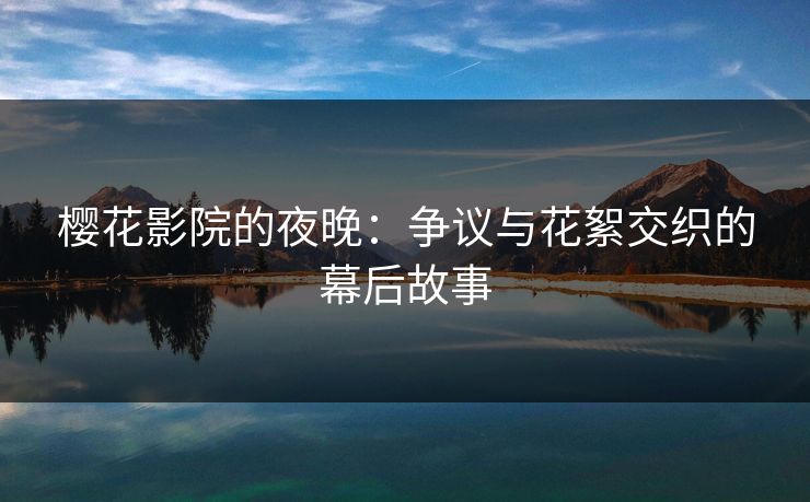 樱花影院的夜晚:争议与花絮交织的幕后故事 樱花影院的夜晚:争议与花絮交织的幕后故事
