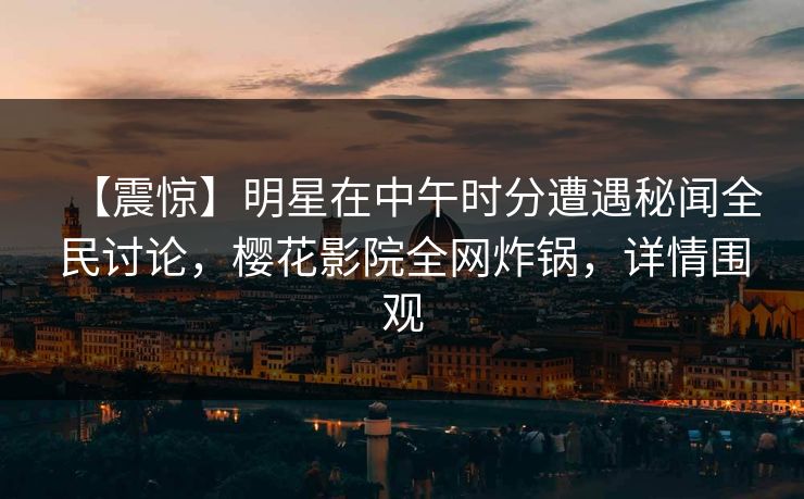【震惊】明星在中午时分遭遇秘闻全民讨论，樱花影院全网炸锅，详情围观