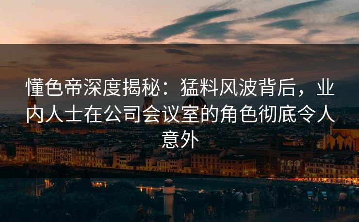懂色帝深度揭秘：猛料风波背后，业内人士在公司会议室的角色彻底令人意外