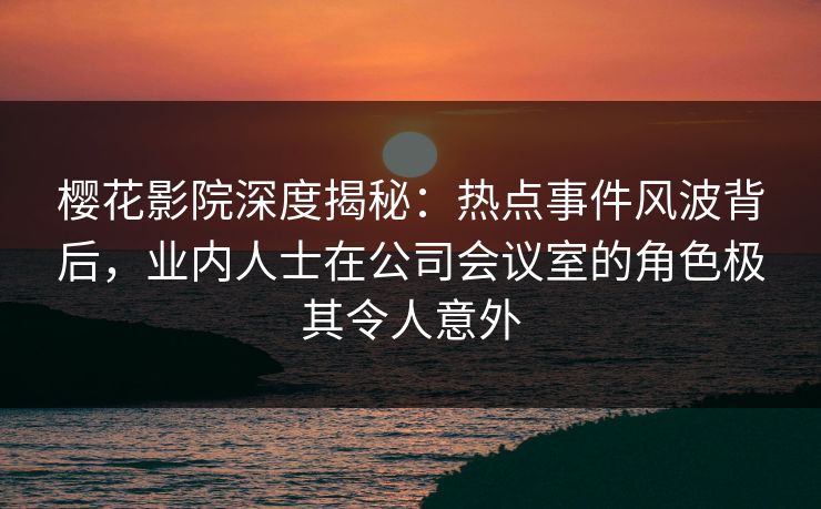 樱花影院深度揭秘：热点事件风波背后，业内人士在公司会议室的角色极其令人意外