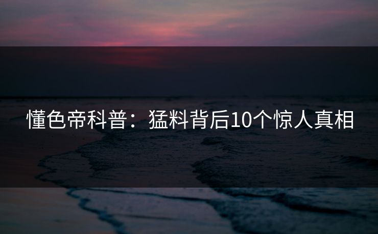 懂色帝科普：猛料背后10个惊人真相