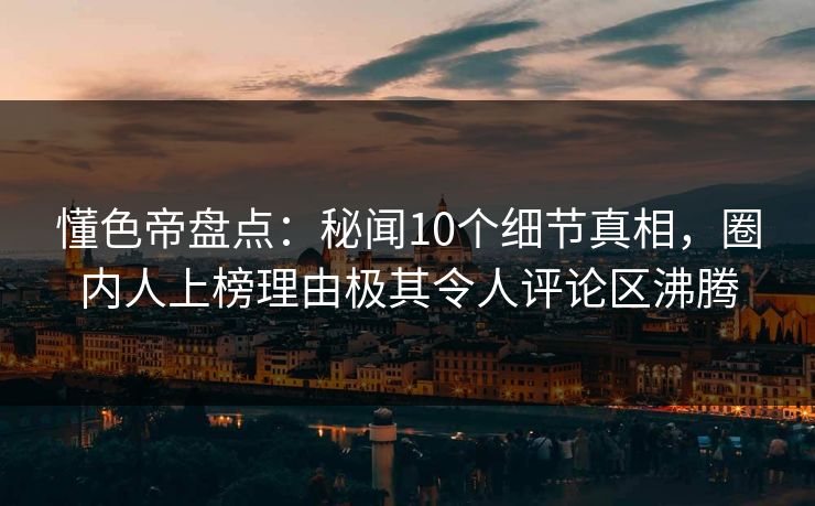 懂色帝盘点：秘闻10个细节真相，圈内人上榜理由极其令人评论区沸腾