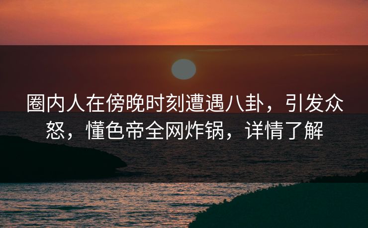 圈内人在傍晚时刻遭遇八卦，引发众怒，懂色帝全网炸锅，详情了解