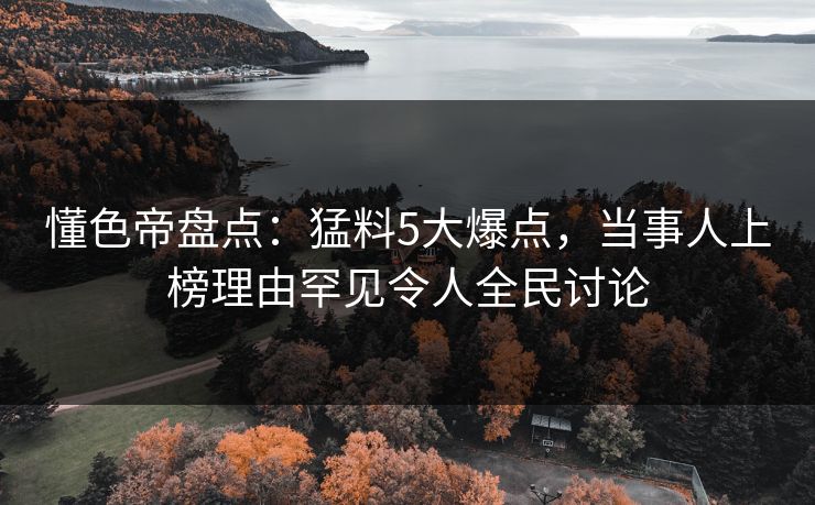懂色帝盘点：猛料5大爆点，当事人上榜理由罕见令人全民讨论