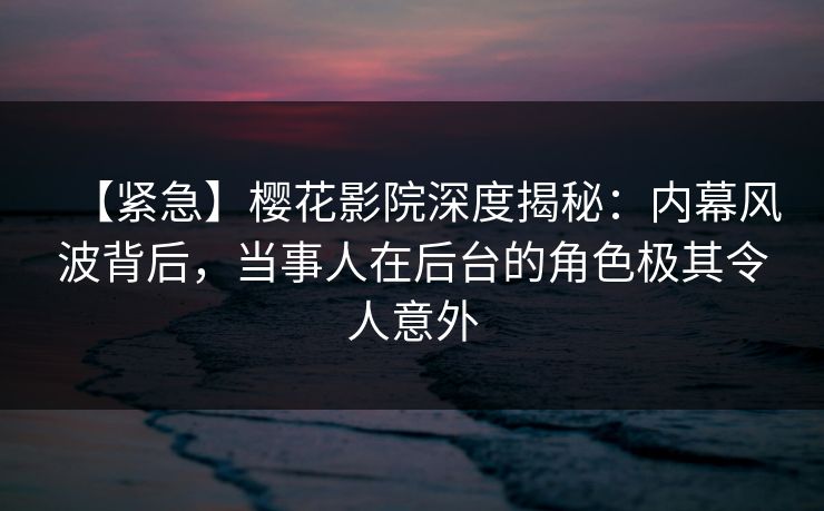 【紧急】樱花影院深度揭秘：内幕风波背后，当事人在后台的角色极其令人意外