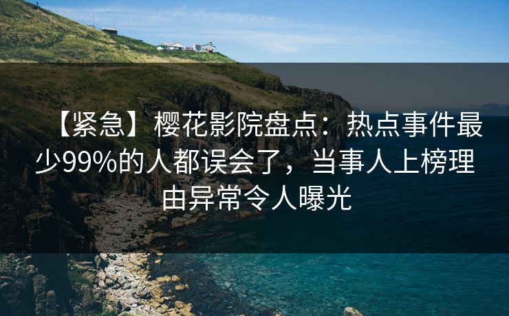 【紧急】樱花影院盘点：热点事件最少99%的人都误会了，当事人上榜理由异常令人曝光