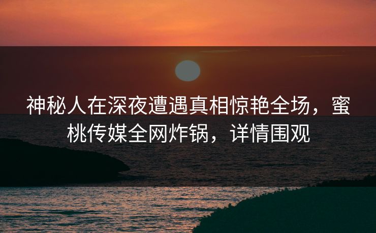 神秘人在深夜遭遇真相惊艳全场，蜜桃传媒全网炸锅，详情围观