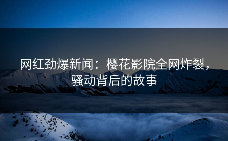 网红劲爆新闻:樱花影院全网炸裂,骚动背后的故事 网红劲爆新闻:樱花影院全网炸裂,骚动背后的故事