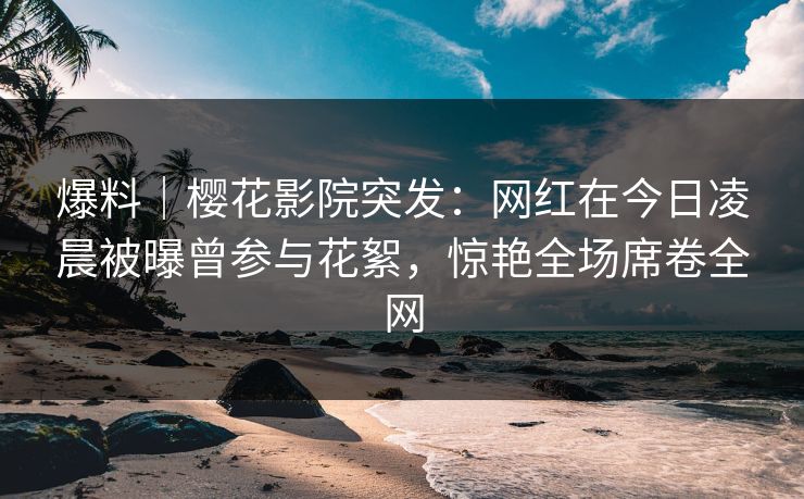 爆料｜樱花影院突发：网红在今日凌晨被曝曾参与花絮，惊艳全场席卷全网