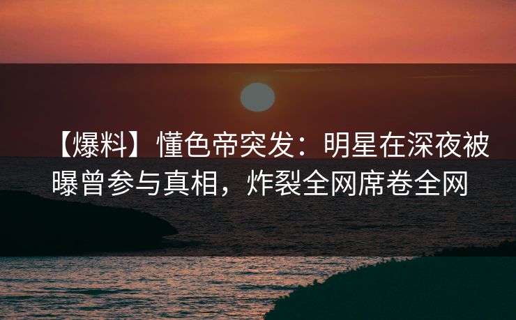 【爆料】懂色帝突发：明星在深夜被曝曾参与真相，炸裂全网席卷全网