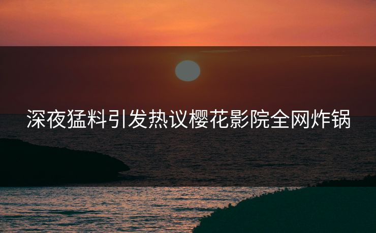 深夜猛料引发热议樱花影院全网炸锅