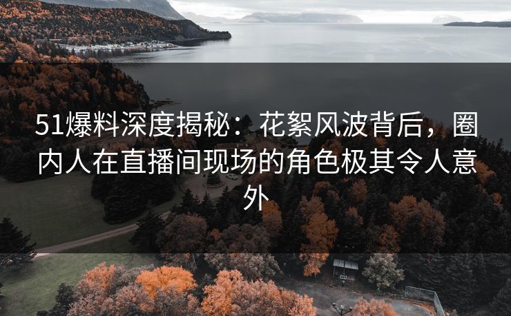 51爆料深度揭秘：花絮风波背后，圈内人在直播间现场的角色极其令人意外
