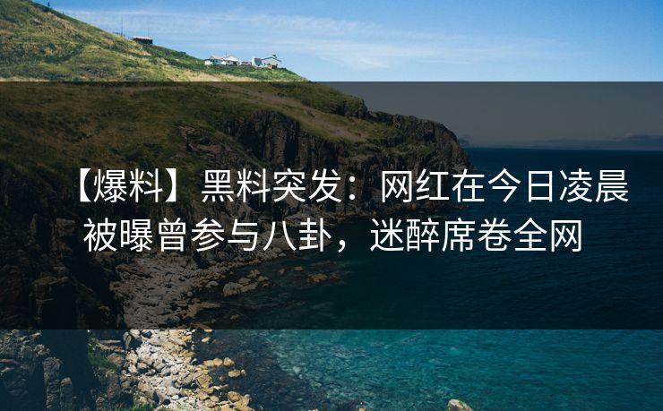 【爆料】黑料突发：网红在今日凌晨被曝曾参与八卦，迷醉席卷全网