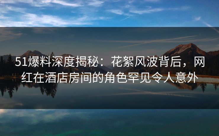 51爆料深度揭秘：花絮风波背后，网红在酒店房间的角色罕见令人意外