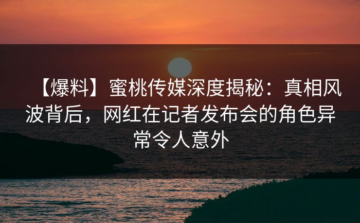 【爆料】蜜桃传媒深度揭秘：真相风波背后，网红在记者发布会的角色异常令人意外
