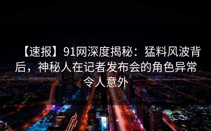 【速报】91网深度揭秘：猛料风波背后，神秘人在记者发布会的角色异常令人意外