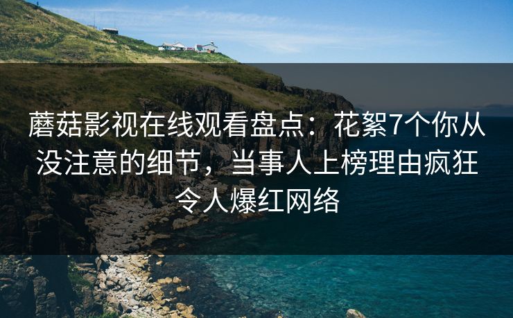 蘑菇影视在线观看盘点:花絮7个你从没注意的细节,当事人上榜理由疯狂令人爆红网络 蘑菇影视在线观看盘点:花絮7个你从没注意的细节,当事人上榜理由疯狂令人爆红网络