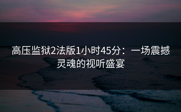 高压监狱2法版1小时45分:一场震撼灵魂的视听盛宴 高压监狱2法版1小时45分:一场震撼灵魂的视听盛宴
