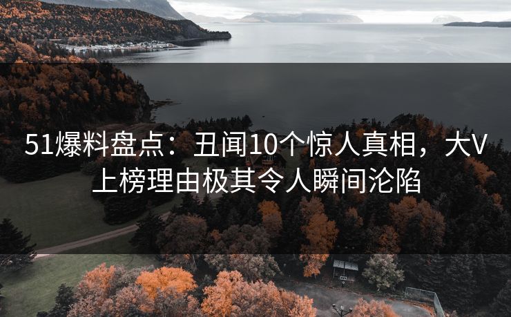 51爆料盘点：丑闻10个惊人真相，大V上榜理由极其令人瞬间沦陷