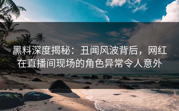 黑料深度揭秘：丑闻风波背后，网红在直播间现场的角色异常令人意外