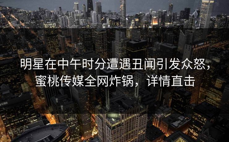 明星在中午时分遭遇丑闻引发众怒，蜜桃传媒全网炸锅，详情直击