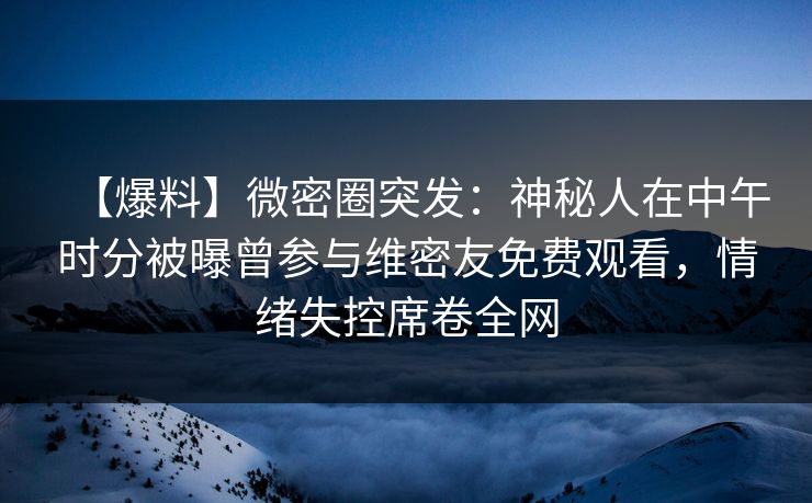 【爆料】微密圈突发：神秘人在中午时分被曝曾参与维密友免费观看，情绪失控席卷全网