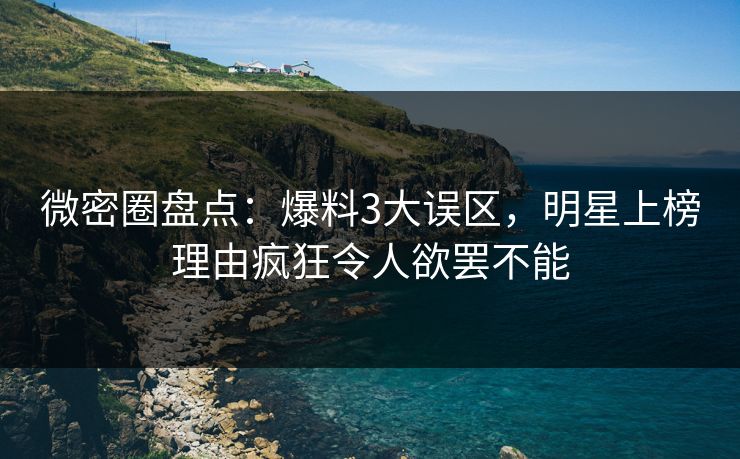 微密圈盘点：爆料3大误区，明星上榜理由疯狂令人欲罢不能