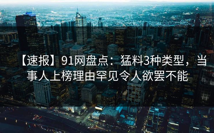 【速报】91网盘点：猛料3种类型，当事人上榜理由罕见令人欲罢不能