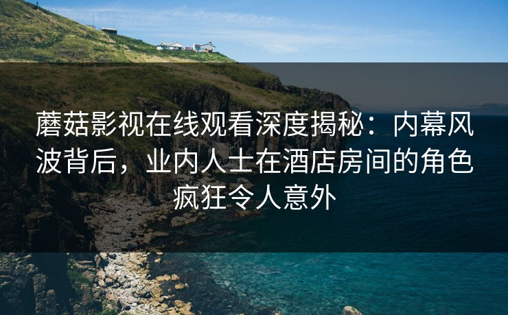蘑菇影视在线观看深度揭秘：内幕风波背后，业内人士在酒店房间的角色疯狂令人意外